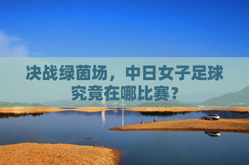 决战绿茵场，中日女子足球究竟在哪比赛？