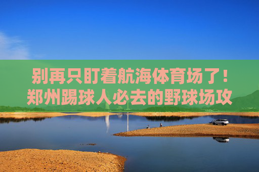 别再只盯着航海体育场了!郑州踢球人必去的野球场攻略