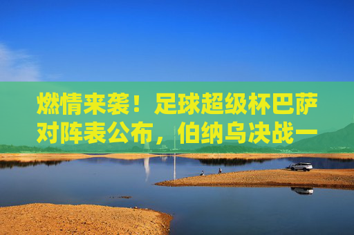 燃情来袭!足球超级杯巴萨对阵表公布,伯纳乌决战一触即发