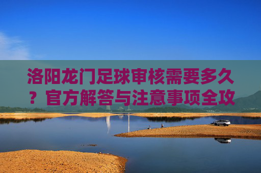 洛阳龙门足球审核需要多久？官方解答与注意事项全攻略