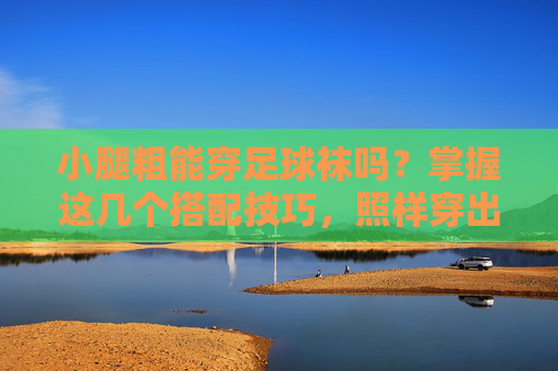 小腿粗能穿足球袜吗？掌握这几个搭配技巧，照样穿出运动潮范