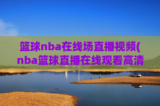 篮球nba在线场直播视频(nba篮球直播在线观看高清直播视频)