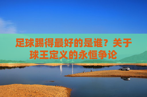 足球踢得最好的是谁?关于球王定义的永恒争论