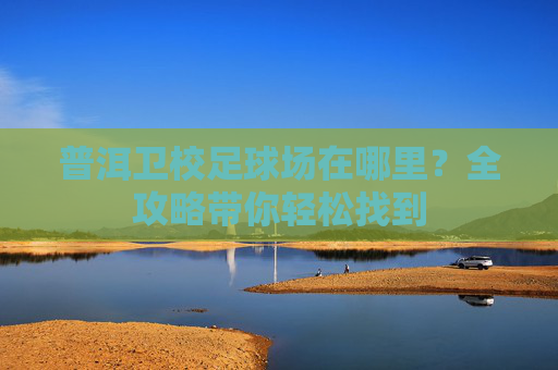 普洱卫校足球场在哪里?全攻略带你轻松找到