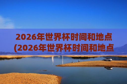 2026年世界杯时间和地点(2026年世界杯时间和地点表)