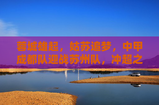 蓉城雄起,姑苏追梦,中甲成都队迎战苏州队,冲超之路谁主沉浮?