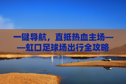 一键导航,直抵热血主场——虹口足球场出行全攻略