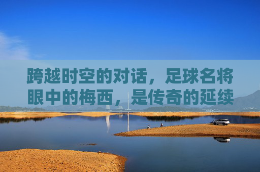 跨越时空的对话，足球名将眼中的梅西，是传奇的延续还是巅峰的孤独？