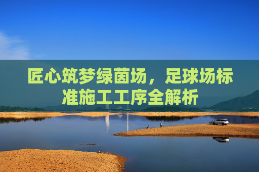 匠心筑梦绿茵场,足球场标准施工工序全解析