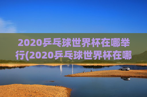 2020乒乓球世界杯在哪举行(2020乒乓球世界杯在哪举行的)