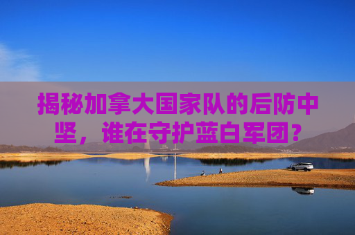 揭秘加拿大国家队的后防中坚，谁在守护蓝白军团？