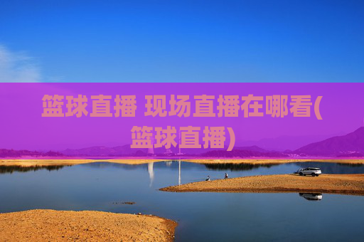 篮球直播 现场直播在哪看(篮球直播)