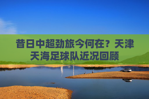 昔日中超劲旅今何在?天津天海足球队近况回顾