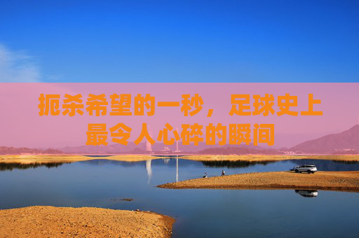 扼杀希望的一秒,足球史上最令人心碎的瞬间