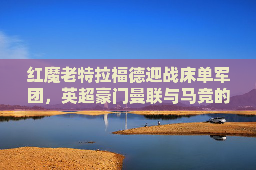 红魔老特拉福德迎战床单军团,英超豪门曼联与马竞的巅峰对决