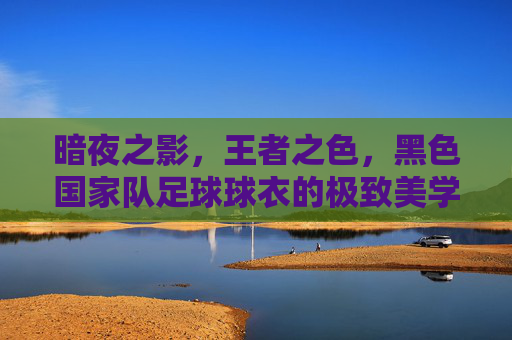 暗夜之影,王者之色,黑色国家队足球球衣的极致美学