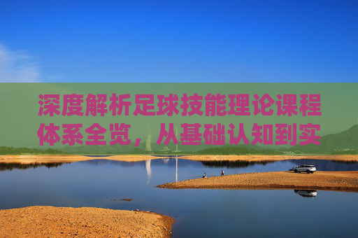 深度解析足球技能理论课程体系全览,从基础认知到实战应用