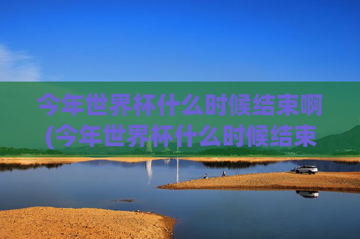 今年世界杯什么时候结束啊(今年世界杯什么时候结束啊英文)