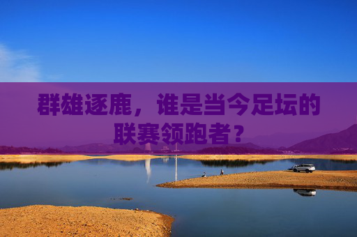 群雄逐鹿，谁是当今足坛的联赛领跑者？