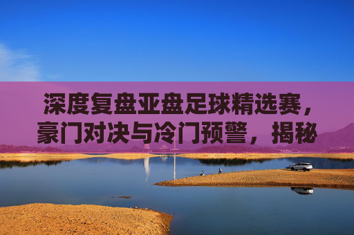 深度复盘亚盘足球精选赛,豪门对决与冷门预警,揭秘胜负关键