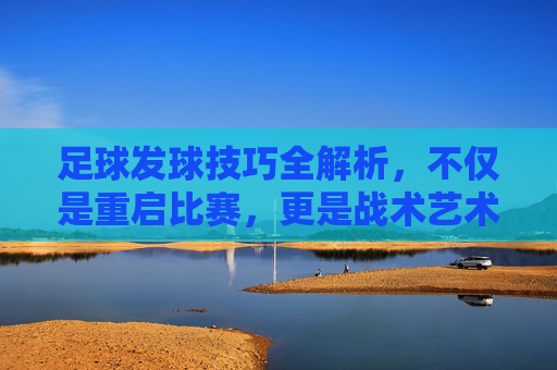 足球发球技巧全解析,不仅是重启比赛,更是战术艺术