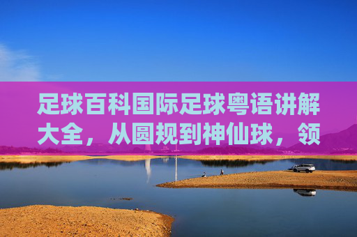 足球百科国际足球粤语讲解大全,从圆规到神仙球,领略最地道的粤语球评风