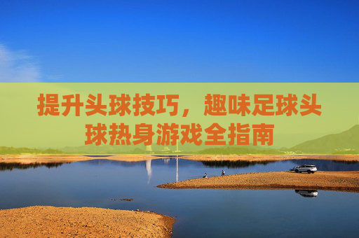 提升头球技巧,趣味足球头球热身游戏全指南