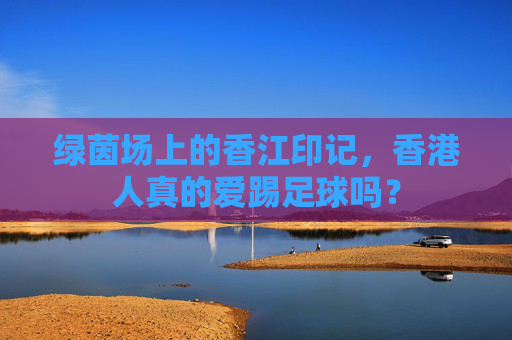 绿茵场上的香江印记,香港人真的爱踢足球吗?