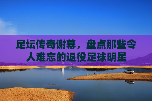 足坛传奇谢幕,盘点那些令人难忘的退役足球明星