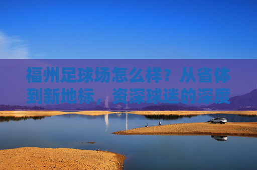福州足球场怎么样?从省体到新地标,资深球迷的深度评测与推荐
