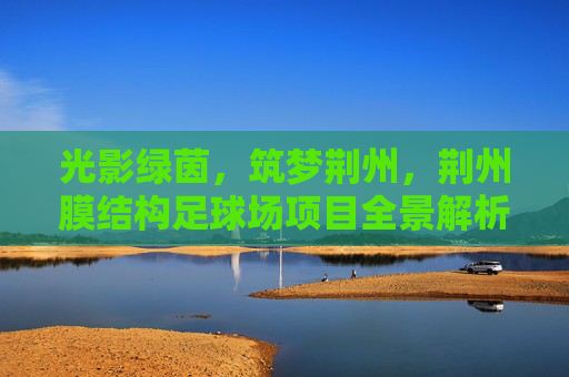 光影绿茵，筑梦荆州，荆州膜结构足球场项目全景解析