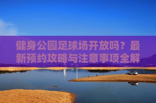 健身公园足球场开放吗？最新预约攻略与注意事项全解析