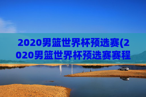 2020男篮世界杯预选赛(2020男篮世界杯预选赛赛程表)