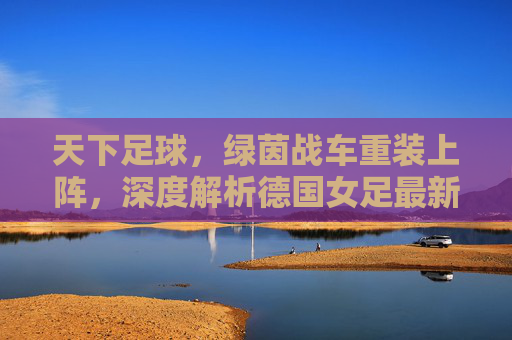 天下足球,绿茵战车重装上阵,深度解析德国女足最新大名单