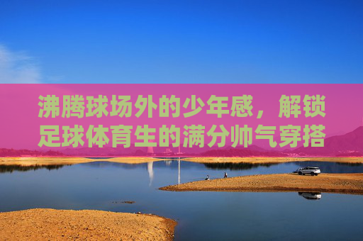沸腾球场外的少年感,解锁足球体育生的满分帅气穿搭