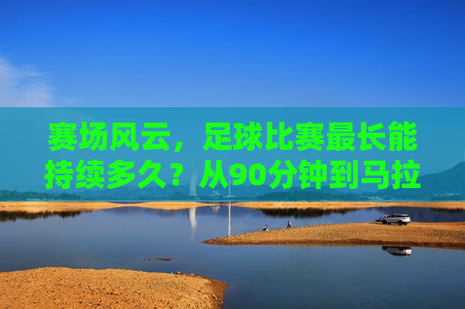 赛场风云，足球比赛最长能持续多久？从90分钟到马拉松的极限挑战