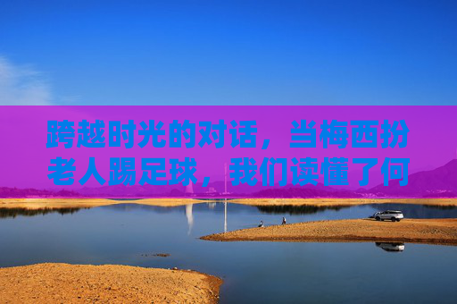 跨越时光的对话,当梅西扮老人踢足球,我们读懂了何为热爱