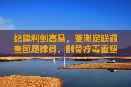 纪律利剑高悬,亚洲足联调查国足球员,刮骨疗毒重塑信任