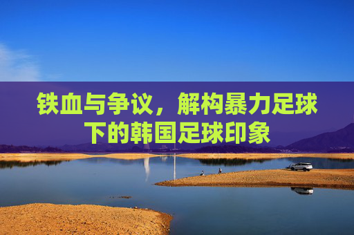 铁血与争议,解构暴力足球下的韩国足球印象