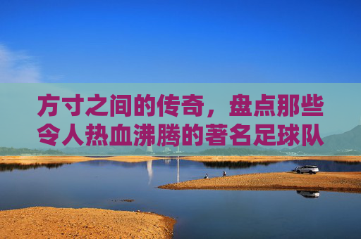 方寸之间的传奇，盘点那些令人热血沸腾的著名足球队标志
