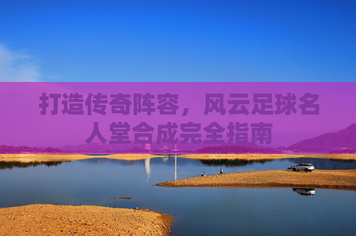打造传奇阵容,风云足球名人堂合成完全指南