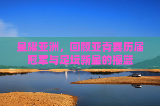 星耀亚洲,回顾亚青赛历届冠军与足坛新星的摇篮