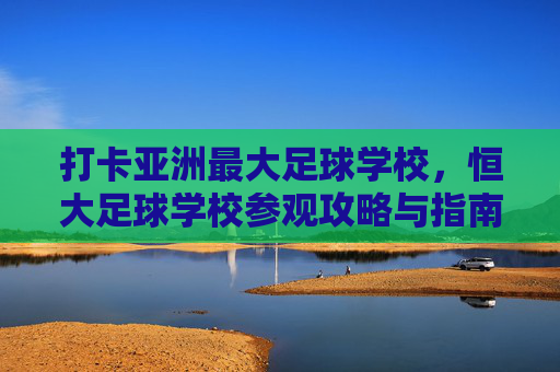 打卡亚洲最大足球学校,恒大足球学校参观攻略与指南