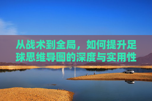 从战术到全局,如何提升足球思维导图的深度与实用性