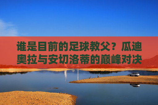 谁是目前的足球教父?瓜迪奥拉与安切洛蒂的巅峰对决