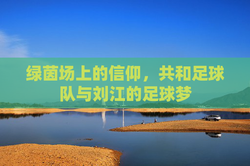 绿茵场上的信仰，共和足球队与刘江的足球梦