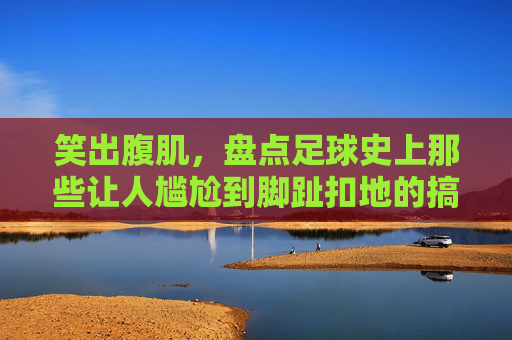 笑出腹肌,盘点足球史上那些让人尴尬到脚趾扣地的搞笑名场面
