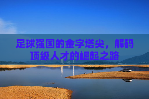 足球强国的金字塔尖,解码顶级人才的崛起之路