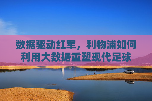 数据驱动红军,利物浦如何利用大数据重塑现代足球