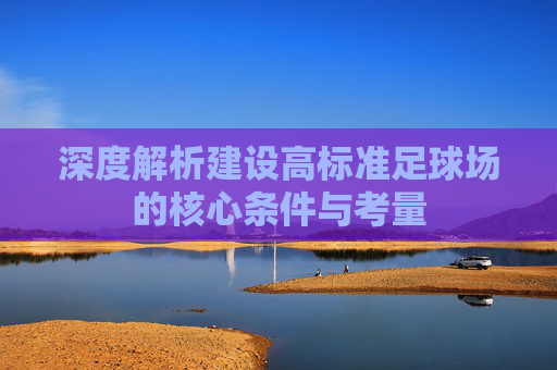 深度解析建设高标准足球场的核心条件与考量